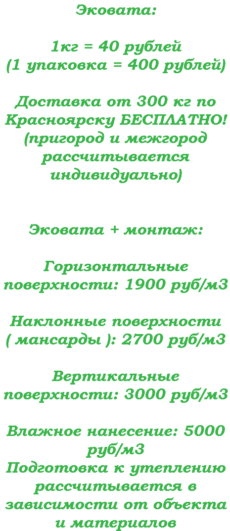 Эковата: 1кг = 40 рублей (1 упаковка = 400 рублей) Доставка от 300 кг по Красноярску БЕСПЛАТНО! (пригород и межгород рассчитывается индивидуально) Эковата + монтаж:  Горизонтальные поверхности: 1900 руб/м3  Наклонные поверхности ( мансарды ): 2700 руб/м3 Вертикальные поверхности: 3000 руб/м3 Влажное нанесение: 5000 руб/м3 Подготовка к утеплению рассчитывается в зависимости от объекта и материалов
